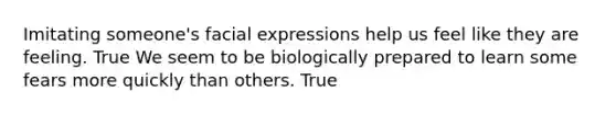 Imitating someone's facial expressions help us feel like they are feeling. True We seem to be biologically prepared to learn some fears more quickly than others. True
