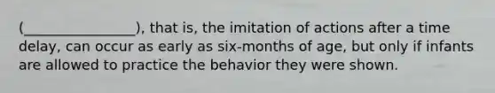 (________________), that is, the imitation of actions after a time delay, can occur as early as six-months of age, but only if infants are allowed to practice the behavior they were shown.