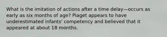 What is the imitation of actions after a time delay—occurs as early as six months of age? Piaget appears to have underestimated infants' competency and believed that it appeared at about 18 months.