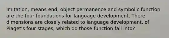 Imitation, means-end, object permanence and symbolic function are the four foundations for language development. There dimensions are closely related to language development, of Piaget's four stages, which do those function fall into?