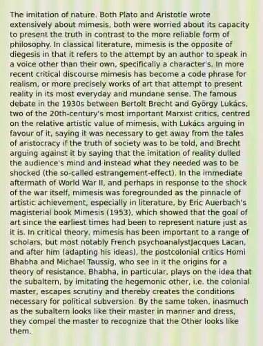 The imitation of nature. Both Plato and Aristotle wrote extensively about mimesis, both were worried about its capacity to present the truth in contrast to the more reliable form of philosophy. In classical literature, mimesis is the opposite of diegesis in that it refers to the attempt by an author to speak in a voice other than their own, specifically a character's. In more recent critical discourse mimesis has become a code phrase for realism, or more precisely works of art that attempt to present reality in its most everyday and mundane sense. The famous debate in the 1930s between Bertolt Brecht and György Lukács, two of the 20th-century's most important Marxist critics, centred on the relative artistic value of mimesis, with Lukács arguing in favour of it, saying it was necessary to get away from the tales of aristocracy if the truth of society was to be told, and Brecht arguing against it by saying that the imitation of reality dulled the audience's mind and instead what they needed was to be shocked (the so-called estrangement-effect). In the immediate aftermath of World War II, and perhaps in response to the shock of the war itself, mimesis was foregrounded as the pinnacle of artistic achievement, especially in literature, by Eric Auerbach's magisterial book Mimesis (1953), which showed that the goal of art since the earliest times had been to represent nature just as it is. In critical theory, mimesis has been important to a range of scholars, but most notably French psychoanalystJacques Lacan, and after him (adapting his ideas), the postcolonial critics Homi Bhabha and Michael Taussig, who see in it the origins for a theory of resistance. Bhabha, in particular, plays on the idea that the subaltern, by imitating the hegemonic other, i.e. the colonial master, escapes scrutiny and thereby creates the conditions necessary for political subversion. By the same token, inasmuch as the subaltern looks like their master in manner and dress, they compel the master to recognize that the Other looks like them.