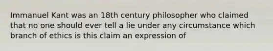 Immanuel Kant was an 18th century philosopher who claimed that no one should ever tell a lie under any circumstance which branch of ethics is this claim an expression of