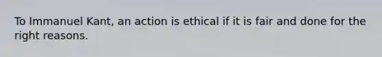 ​To Immanuel Kant, an action is ethical if it is fair and done for the right reasons.