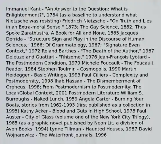 Immanuel Kant - "An Answer to the Question: What is Enlightenment?", 1784 (as a baseline to understand what Nietzsche was resisting) Friedrich Nietzsche - "On Truth and Lies in an Extra-moral Sense," 1873; The Gay Science, 1882; Thus Spoke Zarathustra, A Book for All and None, 1885 Jacques Derrida - "Structure Sign and Play in the Discourse of Human Sciences," 1966; Of Grammatology, 1967; "Signature Even Context," 1972 Roland Barthes - "The Death of the Author," 1967 Deleuze and Guattari - "Rhizome," 1976 Jean-François Lyotard - The Postmodern Condition, 1979 Michele Foucault - The Foucault Reader, 1984 Stephen Toulmin - Cosmopolis, 1990 Martin Heidegger - Basic Writings, 1993 Paul Cilliers - Complexity and Postmodernity, 1998 Ihab Hassan - The Dismemberment of Orpheus, 1998; From Postmodernism to Postmodernity: The Local/Global Context, 2001 Postmodern Literature William S. Burroughs - Naked Lunch, 1959 Angela Carter - Burning Your Boats, stories from 1962-1993 (first published as a collection in 1995) Kathy Acker - Blood and Guts in High School, 1978 Paul Auster - City of Glass (volume one of the New York City Trilogy), 1985 (as a graphic novel published by Neon Lit, a division of Avon Books, 1994) Lynne Tillman - Haunted Houses, 1987 David Wojnarowicz - The Waterfront Journals, 1996