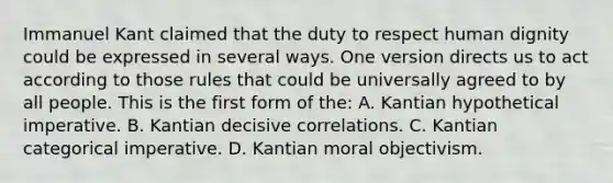 Immanuel Kant claimed that the duty to respect human dignity could be expressed in several ways. One version directs us to act according to those rules that could be universally agreed to by all people. This is the first form of the: A. Kantian hypothetical imperative. B. Kantian decisive correlations. C. Kantian categorical imperative. D. Kantian moral objectivism.