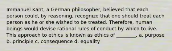 Immanuel Kant, a German philosopher, believed that each person could, by reasoning, recognize that one should treat each person as he or she wished to be treated. Therefore, human beings would devise rational rules of conduct by which to live. This approach to ethics is known as ethics of ________. a. purpose b. principle c. consequence d. equality