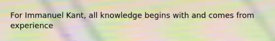 For Immanuel Kant, all knowledge begins with and comes from experience