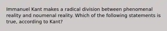 Immanuel Kant makes a radical division between phenomenal reality and noumenal reality. Which of the following statements is true, according to Kant?