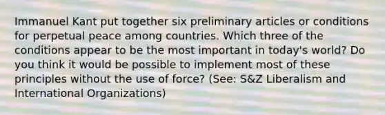 Immanuel Kant put together six preliminary articles or conditions for perpetual peace among countries. Which three of the conditions appear to be the most important in today's world? Do you think it would be possible to implement most of these principles without the use of force? (See: S&Z Liberalism and International Organizations)