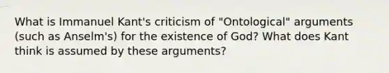 What is Immanuel Kant's criticism of "Ontological" arguments (such as Anselm's) for the existence of God? What does Kant think is assumed by these arguments?