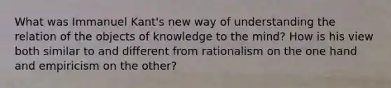 What was Immanuel Kant's new way of understanding the relation of the objects of knowledge to the mind? How is his view both similar to and different from rationalism on the one hand and empiricism on the other?