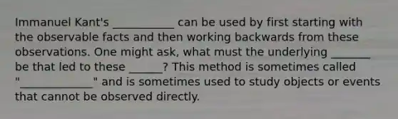 Immanuel Kant's ___________ can be used by first starting with the observable facts and then working backwards from these observations. One might ask, what must the underlying _______ be that led to these ______? This method is sometimes called "_____________" and is sometimes used to study objects or events that cannot be observed directly.