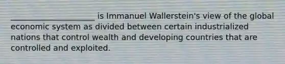 _____________________ is Immanuel Wallerstein's view of the global economic system as divided between certain industrialized nations that control wealth and developing countries that are controlled and exploited.