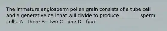 The immature angiosperm pollen grain consists of a tube cell and a generative cell that will divide to produce ________ sperm cells. A - three B - two C - one D - four