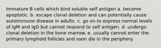 Immature B cells which bind soluble self antigen a. become apoptotic. b. escape clonal deletion and can potentially cause autoimmune disease in adults. c. go on to express normal levels of IgM and IgD but cannot respond to self antigen. d. undergo clonal deletion in the bone marrow. e. usually cannot enter the primary lymphoid follicles and soon die in the periphery.