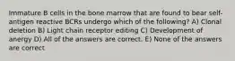 Immature B cells in the bone marrow that are found to bear self-antigen reactive BCRs undergo which of the following? A) Clonal deletion B) Light chain receptor editing C) Development of anergy D) All of the answers are correct. E) None of the answers are correct