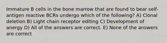 Immature B cells in the bone marrow that are found to bear self-antigen reactive BCRs undergo which of the following? A) Clonal deletion B) Light chain receptor editing C) Development of anergy D) All of the answers are correct. E) None of the answers are correct