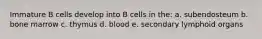 Immature B cells develop into B cells in the: a. subendosteum b. bone marrow c. thymus d. blood e. secondary lymphoid organs