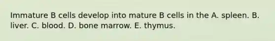 Immature B cells develop into mature B cells in the A. spleen. B. liver. C. blood. D. bone marrow. E. thymus.