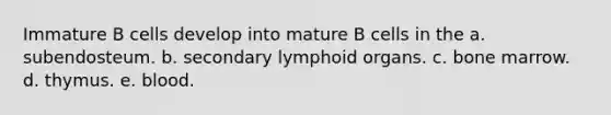 Immature B cells develop into mature B cells in the a. subendosteum. b. secondary lymphoid organs. c. bone marrow. d. thymus. e. blood.