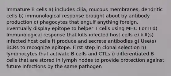 Immature B cells a) includes cilia, mucous membranes, dendritic cells b) immunological response brought about by antibody production c) phagocytes that engulf anything foreign. Eventually display epitope to helper T cells using MHC I or II d) Immunological response that kills infected host cells e) kill(s) infected host cells f) produce and secrete antibodies g) Use(s) BCRs to recognize epitope. First step in clonal selection h) lymphocytes that activate B cells and CTLs i) differentiated B cells that are stored in lymph nodes to provide protection against future infections by the same pathogen