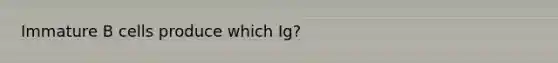 Immature B cells produce which Ig?