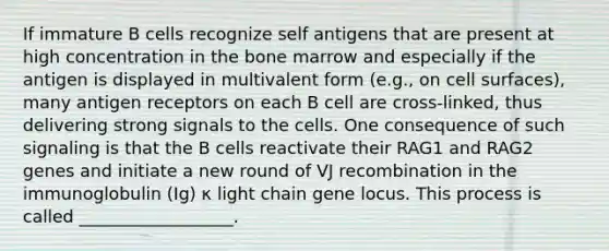 If immature B cells recognize self antigens that are present at high concentration in the bone marrow and especially if the antigen is displayed in multivalent form (e.g., on cell surfaces), many antigen receptors on each B cell are cross-linked, thus delivering strong signals to the cells. One consequence of such signaling is that the B cells reactivate their RAG1 and RAG2 genes and initiate a new round of VJ recombination in the immunoglobulin (Ig) κ light chain gene locus. This process is called __________________.