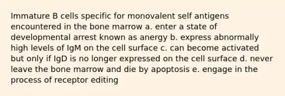 Immature B cells specific for monovalent self antigens encountered in the bone marrow a. enter a state of developmental arrest known as anergy b. express abnormally high levels of IgM on the cell surface c. can become activated but only if IgD is no longer expressed on the cell surface d. never leave the bone marrow and die by apoptosis e. engage in the process of receptor editing