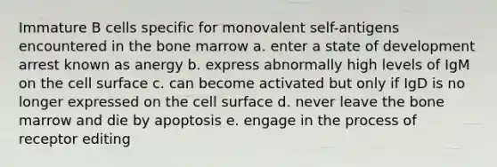 Immature B cells specific for monovalent self-antigens encountered in the bone marrow a. enter a state of development arrest known as anergy b. express abnormally high levels of IgM on the cell surface c. can become activated but only if IgD is no longer expressed on the cell surface d. never leave the bone marrow and die by apoptosis e. engage in the process of receptor editing