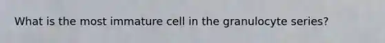 What is the most immature cell in the granulocyte series?