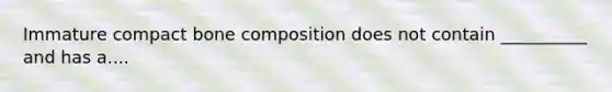 Immature compact bone composition does not contain __________ and has a....