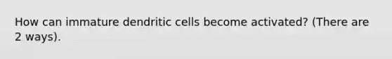 How can immature dendritic cells become activated? (There are 2 ways).