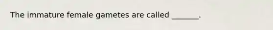 The immature female gametes are called _______.