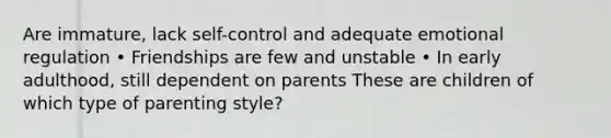 Are immature, lack self-control and adequate emotional regulation • Friendships are few and unstable • In early adulthood, still dependent on parents These are children of which type of parenting style?