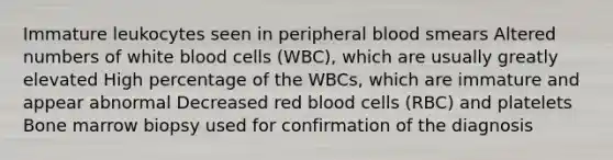 Immature leukocytes seen in peripheral blood smears Altered numbers of white blood cells (WBC), which are usually greatly elevated High percentage of the WBCs, which are immature and appear abnormal Decreased red blood cells (RBC) and platelets Bone marrow biopsy used for confirmation of the diagnosis