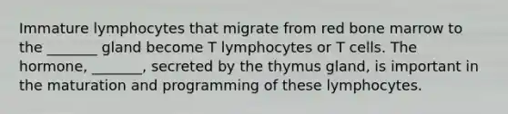 Immature lymphocytes that migrate from red bone marrow to the _______ gland become T lymphocytes or T cells. The hormone, _______, secreted by the thymus gland, is important in the maturation and programming of these lymphocytes.