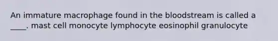 An immature macrophage found in the bloodstream is called a ____. mast cell monocyte lymphocyte eosinophil granulocyte