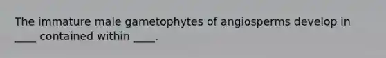 The immature male gametophytes of angiosperms develop in ____ contained within ____.