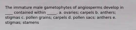 The immature male gametophytes of angiosperms develop in ____ contained within _____. a. ovaries; carpels b. anthers; stigmas c. pollen grains; carpels d. pollen sacs; anthers e. stigmas; stamens