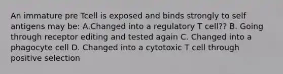 An immature pre Tcell is exposed and binds strongly to self antigens may be: A.Changed into a regulatory T cell?? B. Going through receptor editing and tested again C. Changed into a phagocyte cell D. Changed into a cytotoxic T cell through positive selection