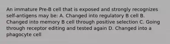 An immature Pre-B cell that is exposed and strongly recognizes self-antigens may be: A. Changed into regulatory B cell B. Changed into memory B cell through positive selection C. Going through receptor editing and tested again D. Changed into a phagocyte cell