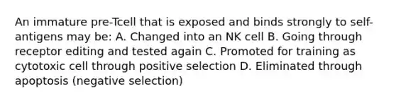 An immature pre-Tcell that is exposed and binds strongly to self-antigens may be: A. Changed into an NK cell B. Going through receptor editing and tested again C. Promoted for training as cytotoxic cell through positive selection D. Eliminated through apoptosis (negative selection)