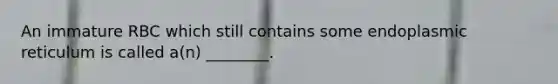 An immature RBC which still contains some endoplasmic reticulum is called a(n) ________.