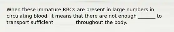 When these immature RBCs are present in large numbers in circulating blood, it means that there are not enough _______ to transport sufficient ________ throughout the body.