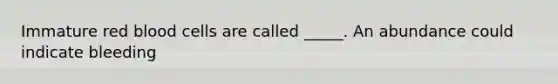 Immature red blood cells are called _____. An abundance could indicate bleeding