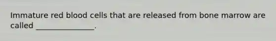 Immature red blood cells that are released from bone marrow are called _______________.