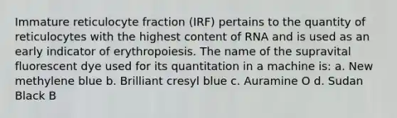 Immature reticulocyte fraction (IRF) pertains to the quantity of reticulocytes with the highest content of RNA and is used as an early indicator of erythropoiesis. The name of the supravital fluorescent dye used for its quantitation in a machine is: a. New methylene blue b. Brilliant cresyl blue c. Auramine O d. Sudan Black B