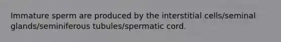 Immature sperm are produced by the interstitial cells/seminal glands/seminiferous tubules/spermatic cord.