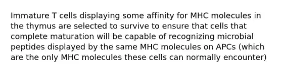 Immature T cells displaying some affinity for MHC molecules in the thymus are selected to survive to ensure that cells that complete maturation will be capable of recognizing microbial peptides displayed by the same MHC molecules on APCs (which are the only MHC molecules these cells can normally encounter)