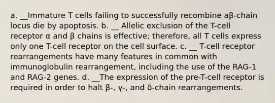 a. __Immature T cells failing to successfully recombine aβ-chain locus die by apoptosis. b. __ Allelic exclusion of the T-cell receptor α and β chains is effective; therefore, all T cells express only one T-cell receptor on the cell surface. c. __ T-cell receptor rearrangements have many features in common with immunoglobulin rearrangement, including the use of the RAG-1 and RAG-2 genes. d. __The expression of the pre-T-cell receptor is required in order to halt β-, γ-, and δ-chain rearrangements.